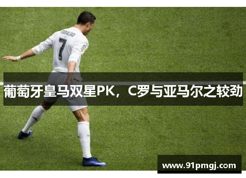 葡萄牙皇马双星PK，C罗与亚马尔之较劲